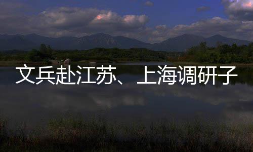 调研项目子企重点文兵业及赴江苏上海