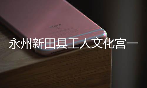 大厅新田县工投用化宫人文永州一楼演艺即将建成